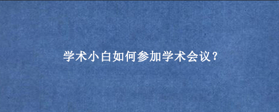 学术小白如何参加学术会议？