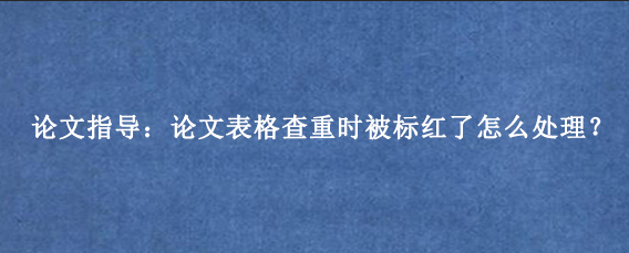 论文指导：论文表格查重时被标红了怎么处理？