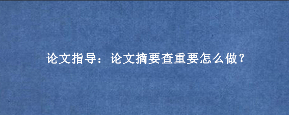 论文指导：论文摘要查重要怎么做？