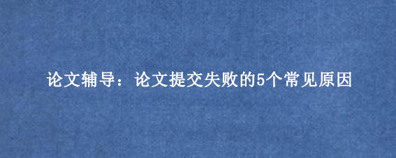 论文辅导：论文提交失败的5个常见原因