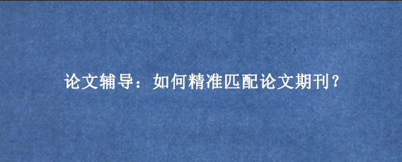 论文辅导：如何精准匹配论文期刊？