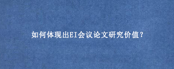 如何体现出EI会议论文研究价值？