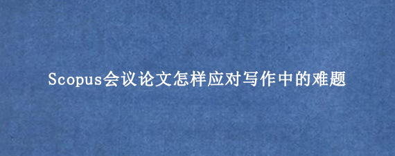 Scopus会议论文怎样应对写作中的难题