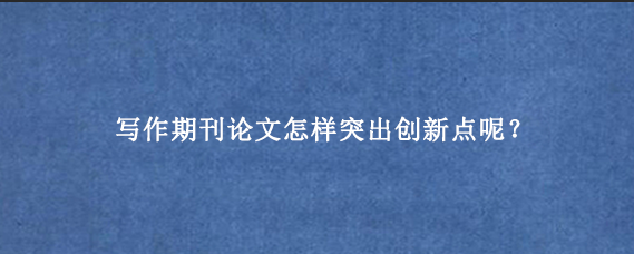 写作期刊论文怎样突出创新点呢？