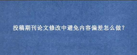 投稿期刊论文修改中避免内容偏差怎么做？