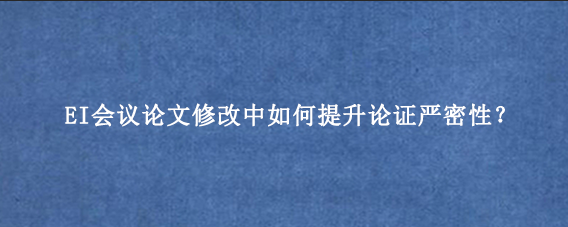 EI会议论文修改中如何提升论证严密性？