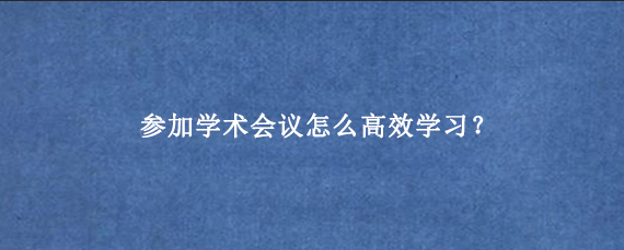 参加学术会议怎么高效学习？