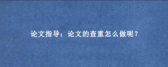 论文指导：论文的查重怎么做呢？