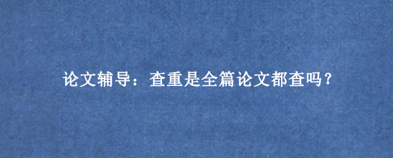 论文辅导：查重是全篇论文都查吗？