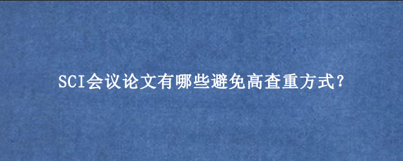 SCI会议论文有哪些避免高查重方式？