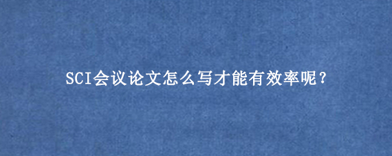 SCI会议论文怎么写才能有效率呢？