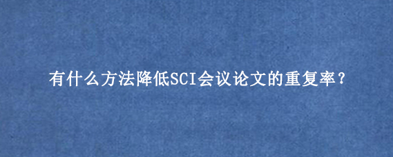 有什么方法降低SCI会议论文的重复率？