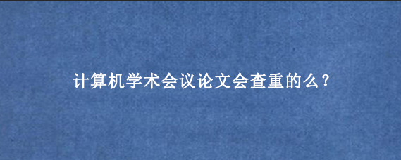 计算机学术会议论文会查重的么？