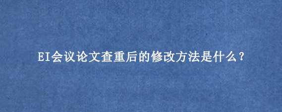 EI会议论文查重后的修改方法是什么？