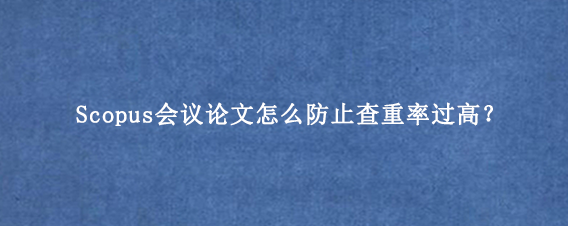 Scopus会议论文怎么防止查重率过高？