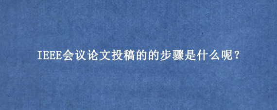 IEEE会议论文投稿的的步骤是什么呢？