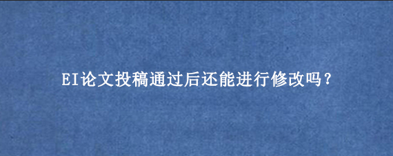 EI论文投稿通过后还能进行修改吗？