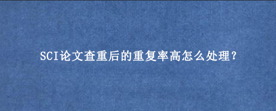 SCI论文查重后的重复率高怎么处理？