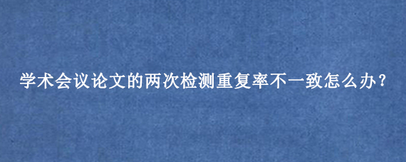 学术会议论文的两次检测重复率不一致怎么办？