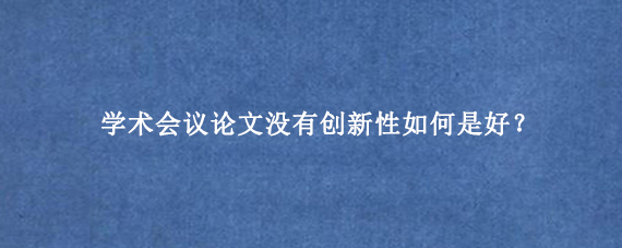 学术会议论文没有创新性如何是好？