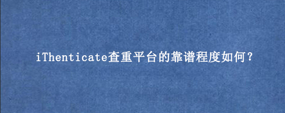 iThenticate查重平台的靠谱程度如何？