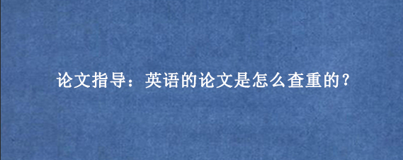 论文指导：英语的论文是怎么查重的？