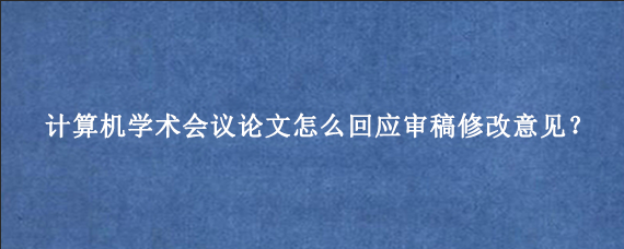计算机学术会议论文怎么回应审稿修改意见？