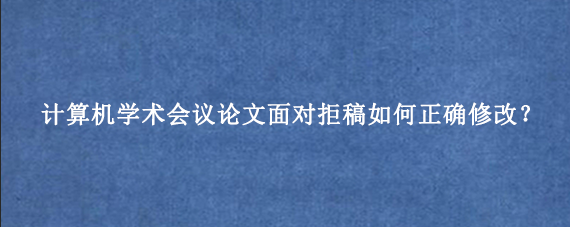 计算机学术会议论文面对拒稿如何正确修改？