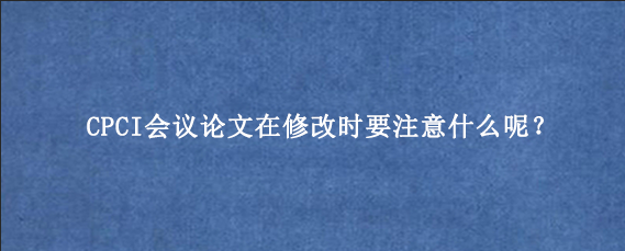 CPCI会议论文在修改时要注意什么呢？
