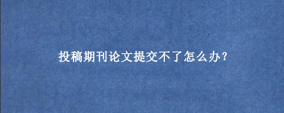 投稿期刊论文提交不了怎么办？