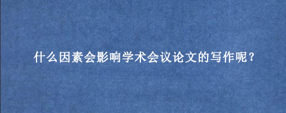 什么因素会影响学术会议论文的写作呢？