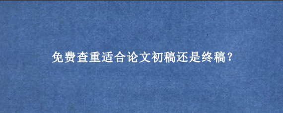 免费查重适合论文初稿还是终稿？
