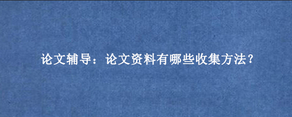 论文辅导：论文资料有哪些收集方法？