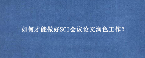如何才能做好SCI会议论文润色工作？