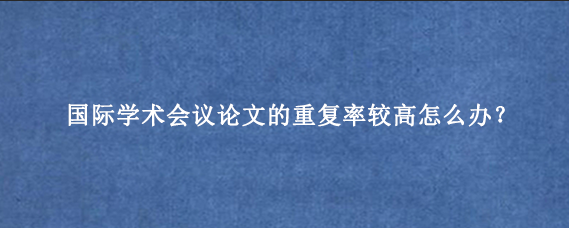 国际学术会议论文的重复率较高怎么办？