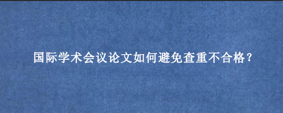 国际学术会议论文如何避免查重不合格？