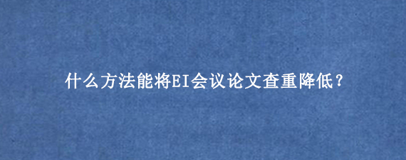 什么方法能将EI会议论文查重降低？