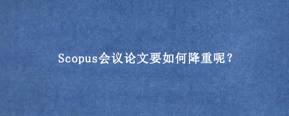 Scopus会议论文要如何降重呢？