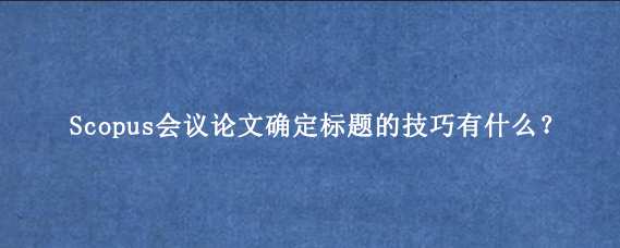 Scopus会议论文确定标题的技巧有什么？