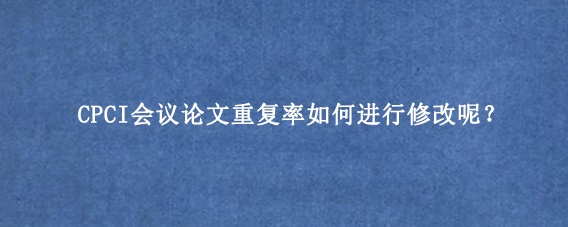 CPCI会议论文重复率如何进行修改呢？