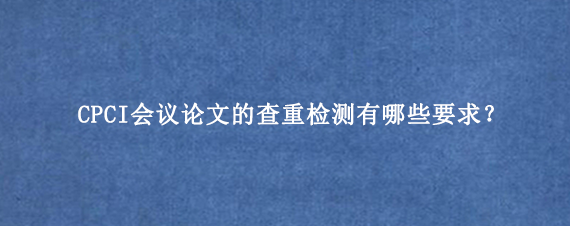 CPCI会议论文的查重检测有哪些要求？