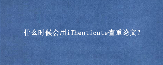 什么时候会用iThenticate查重论文？
