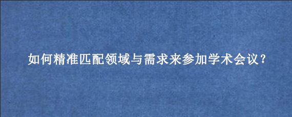 如何精准匹配领域与需求来参加学术会议？