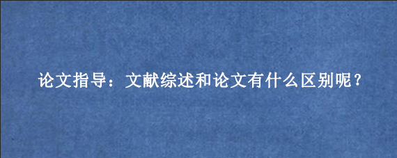 论文指导：文献综述和论文有什么区别呢？