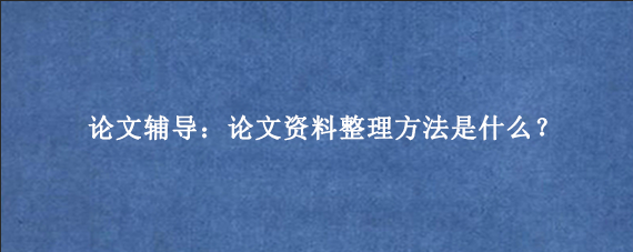 论文辅导：论文资料整理方法是什么？
