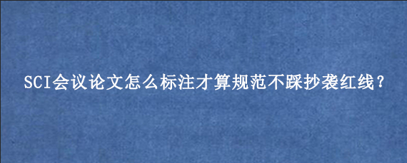 SCI会议论文怎么标注才算规范不踩抄袭红线？