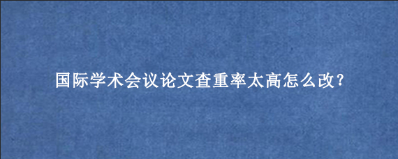 国际学术会议论文查重率太高怎么改？