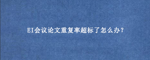 EI会议论文重复率超标了怎么办？