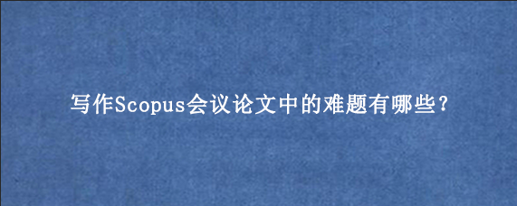 写作Scopus会议论文中的难题有哪些？