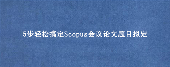 5步轻松搞定Scopus会议论文题目拟定